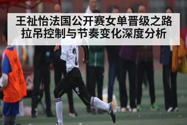 王祉怡法国公开赛女单晋级之路 拉吊控制与节奏变化深度分析
